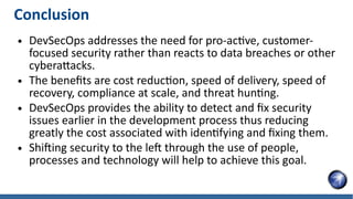 Conclusion
● DevSecOps addresses the need for pro-active, customer-
focused security rather than reacts to data breaches or other
cyberattacks.
● The benefits are cost reduction, speed of delivery, speed of
recovery, compliance at scale, and threat hunting.
● DevSecOps provides the ability to detect and fix security
issues earlier in the development process thus reducing
greatly the cost associated with identifying and fixing them.
● Shifting security to the left through the use of people,
processes and technology will help to achieve this goal.
 