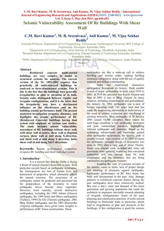 C.M. Ravi Kumar, M. B. Sreenivasa, Anil Kumar, M. Vijay Sekhar Reddy / International
Journal of Engineering Research and Applications (IJERA) ISSN: 2248-9622 www.ijera.com
Vol. 3, Issue 3, May-Jun 2013, pp.646-652
646 | P a g e
Seismic Vulnerability Assessment Of Rc Buildings With Shear
Wall
C.M. Ravi Kumar1
, M. B. Sreenivasa2
, Anil Kumar3
, M. Vijay Sekhar
Reddy4
1
Assistant Professor, Department of Civil Engineering, Visvesvaraya Technological University BDT College of
Engineering, Davangere, Karnataka, India
2
Department of Civil Engineering, Alvas Institute of Technology, Moodbidri, Karnataka, India.
3
Research Scholar, Department of Civil Engineering, National Institute of Technology Karnataka, Surathkal,
Karnataka, India..
4
HOD, Department of Civil Engineering, Srikalahasti Institute of Technology, Srikalahasti, Andra Pradesha,
India.
Abstract
Reinforced concrete multi-storied
buildings are very complex to model as
structural systems for analysis. The current
version of the IS: 1893-2002 requires that
practically all multi-storeyed buildings be
analyzed as three-dimensional systems. This is
due to the fact that the buildings have generally
irregularities in plan or elevation or in both.
Seismic codes distinguish between regular and
irregular configurations, and it is the latter that
the irregularity may have a detrimental
influence on the effectiveness and on the
building seismic performance itself. The present
analytical investigation proposes, discusses, and
highlights the seismic performance of RC
(Reinforced Concrete) buildings having dual
system with emphasis on various case studies.
The study includes seismic vulnerability
assessment of RC buildings without shear wall,
with shear wall at centre, shear wall at diagonal
corners, shear wall at mid along X-direction,
and shear wall at mid along Y-direction, lastly
shear wall at mid along X&Y-directions.
Keywords: Seismic performance, evaluation,
irregular RC building and shear wall,dual system
1. Introduction
It is a known fact that the Globe is facing
a threat of natural disasters from time to time. With
particular records based on earthquake occurrence,
the consequences are loss of human lives and
destruction of properties, which ultimately affects
the natural economy. The occurrence of an
earthquake cannot be predicted and prevented but
the preparedness of the structures to resist
earthquake forces become more important.
However, more recently, several destructive
earthquakes, including the 1999 Athens (Greece)
earthquake, the 1999 İzmit and Düzce earthquakes
(Turkey), 1999 Chi Chi (Taiwan) earthquake, 2001
Bhuj (India) earthquake, and the 2003 Boumerdes
(Algeria) earthquake, have given more insights to
performance of RC frame constructions. These
earthquakes are like a wake-up call to enforce
building and seismic codes, making building
insurance compulsory along with the use of quality
material and skilled workmanship.
India has experienced destructive
earthquakes throughout its history. Most notable
events of major earthquakes in India since 1819 to
2001, in 1819 the epicenter was Kutch, Gujarat and
later in 2001 it was at Bhuj, Gujarat. In many
respects, including seismological and geotechnical,
the January 26, 2001 earthquake was a case of
history repeating itself 182 years later and has
made the engineering community in India aware of
the need of seismic evaluation and retrofitting of
existing structures. Bhuj earthquake of 26 January
2001 caused 14,000 casualties. Main reason for
such huge casualties is low earthquake awareness
and poor construction practices, highlighting
inherent earthquake safe character. Based on the
technology advancement and knowledge gained
after earthquake occurrences, the seismic code is
usually revised. Last revision of IS 1893 (Criteria
for earthquake resistant design of structures) was
done in 2002 after a long gap of about 18years.
Some new clauses were included and some old
provisions were updated. Assuming that concerned
authorities will take enough steps for code
compliance and the structures that are being
constructed are earthquake resistant.
Keeping the view of constant revision of
the seismic zones in India, lack of proper design
and detailing of structures against earthquake.
Earthquake performance of RC bare frame has
been well documented in the past. Also, damage
patterns in reinforced concrete frames during the
past earthquakes have been extensively studied.
But now a day‟s need and demand of the latest
generation and growing population has made the
architects or engineers inevitable towards planning
of irregular configurations. Some of the poor
planning and construction practices of multi-storied
buildings in Peninsular India in particular, which
lead to irregularities in plan and elevation of the
buildings. If the configuration is good the seismic
 