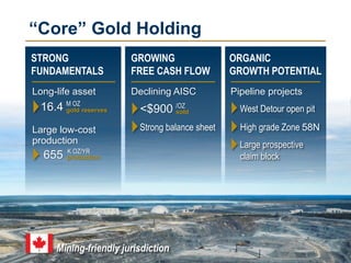 4
STRONG
FUNDAMENTALS
16.4 M OZ
gold reserves
655 K OZ/YR
“Core” Gold Holding
GROWING
FREE CASH FLOW
<$900 /OZ
sold
ORGANIC
GROWTH POTENTIAL
High grade Zone 58N
Long-life asset
production
Large low-cost
production
Declining AISC Pipeline projects
West Detour open pit
Mining-friendly jurisdiction
Large prospective
claim block
Strong balance sheet
 