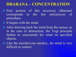 DHARANA – CONCENTRATION   First portion of this accessory (dharana) corresponds to the last end-process of pratyahara. It begins with the mind. After drawing back the mind from the senses, as in the case of abstraction, the Yogi proceeds further to concentrate his mind on specified objects. Like the mischievous monkey, the mind is very difficult to control. 