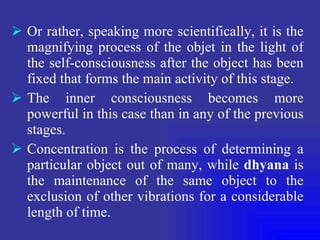 Or rather, speaking more scientifically, it is the magnifying process of the objet in the light of the self-consciousness after the object has been fixed that forms the main activity of this stage. The inner consciousness becomes more powerful in this case than in any of the previous stages. Concentration is the process of determining a particular object out of many, while  dhyana  is the maintenance of the same object to the exclusion of other vibrations for a considerable length of time. 