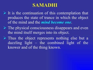 SAMADHI It is the continuation of this contemplation that produces the state of trance in which the object of the mind and the  mind become one . The physical consciousness disappears and even the mind itself merges into its object. Thus the object represents nothing else but a dazzling light – the combined light of the knower and of the thing known. 