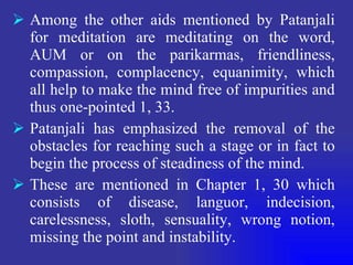 Among the other aids mentioned by Patanjali for meditation are meditating on the word, AUM or on the parikarmas, friendliness, compassion, complacency, equanimity, which all help to make the mind free of impurities and thus one-pointed 1, 33. Patanjali has emphasized the removal of the obstacles for reaching such a stage or in fact to begin the process of steadiness of the mind. These are mentioned in Chapter 1, 30 which consists of disease, languor, indecision, carelessness, sloth, sensuality, wrong notion, missing the point and instability. 