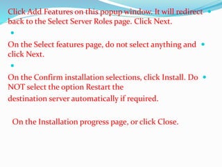 Click Add Features on this popup window. It will redirect  
back to the Select Server Roles page. Click Next. 
 
On the Select features page, do not select anything and  
click Next. 
 
On the Confirm installation selections, click Install. Do  
NOT select the option Restart the 
destination server automatically if required. 
On the Installation progress page, or click Close. 
 