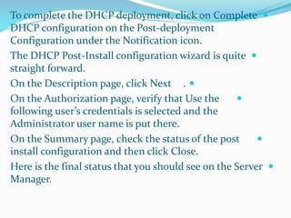 To complete the DHCP deployment, click on Complete  
DHCP configuration on the Post-deployment 
Configuration under the Notification icon. 
The DHCP Post-Install configuration wizard is quite  
straight forward. 
On the Description page, click Next .  
On the Authorization page, verify that Use the  
following user’s credentials is selected and the 
Administrator user name is put there. 
On the Summary page, check the status of the post  
install configuration and then click Close. 
Here is the final status that you should see on the Server  
Manager. 
 