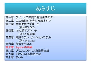 あらすじ
第一章 なぜ、人工知能に物語生成か？
第二章 人工知能が何を生み出すか？
第三章 文章生成アプローチ
（例）ＫＥＬＤＩＣ
第四章 TRPG的アプロ―チ
（例）人狼知能
第五章 知識モデル・ソーシャルモデル
（例） The Sims
第六章 作家ですのよ
第七章 Façade の事例
第八章 プラン二ングによる物語生成
第九章 メタＡＩによる物語生成
第十章 まとめ
 