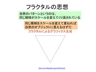 フラクタルの思想
自然のパターンというのは、
同じ模様がスケールを変えてくり返されている
同じ模様をスケールを変えて重ねれば
自然のオブジェクトに見えるはずだ
フラクタルによるグラフィクス生成
http://en.wikipedia.org/wiki/Fractal
 