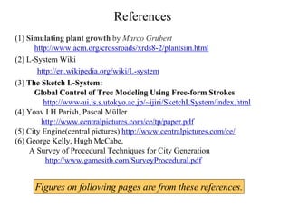 References
(1) Simulating plant growth by Marco Grubert
http://www.acm.org/crossroads/xrds8-2/plantsim.html
(2) L-System Wiki
http://en.wikipedia.org/wiki/L-system
(3) The Sketch L-System:
Global Control of Tree Modeling Using Free-form Strokes
http://www-ui.is.s.utokyo.ac.jp/~ijiri/SketchLSystem/index.html
(4) Yoav I H Parish, Pascal Müller
http://www.centralpictures.com/ce/tp/paper.pdf
(5) City Engine(central pictures) http://www.centralpictures.com/ce/
(6) George Kelly, Hugh McCabe,
A Survey of Procedural Techniques for City Generation
http://www.gamesitb.com/SurveyProcedural.pdf
Figures on following pages are from these references.
 