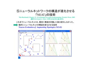 ⑤ニューラルネットワークの構造が進化させる
「NEAT」の技術
Mat Buckland, Chapter 11, AI techniques for game programming, Premier Press, 2002
(実行ファイルとソースコードがCD-ROMにあります)
これまでニューラルネットは、最初に構造を定義した後は変化しなかった。
動的にニューラルネットの構造を変化させる技術
Neuron Evoluation of Augmenting Topologies (NEAT)
 