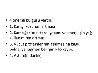 • 4 önemli bulgusu vardır:
• 1. Kan glikozunun artması
• 2. Karaciğer kolesterol yapımı ve enerji için yağ
kullanımının artması.
• 3. Vücut proteinlerinin azalmasına bağlı,
polifajiye rağmen belirgin kilo kaybı.
• 4. Asteni(bitkinlik)
 