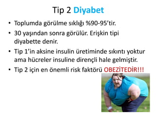 Tip 2 Diyabet
• Toplumda görülme sıklığı %90-95’tir.
• 30 yaşından sonra görülür. Erişkin tipi
diyabette denir.
• Tip 1’in aksine insulin üretiminde sıkıntı yoktur
ama hücreler insuline dirençli hale gelmiştir.
• Tip 2 için en önemli risk faktörü OBEZİTEDİR!!!
 