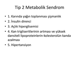 Tip 2 Metabolik Sendrom
• 1. Karında yağın toplanması şişmanlık
• 2. İnsulin direnci
• 3. Açlık hiperglisemisi
• 4. Kan trigliseritlerinin artması ve yüksek
dansiteli lipoproteinlerin-kolesterolün kanda
azalması
• 5. Hipertansiyon
 