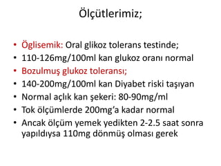 Ölçütlerimiz;
• Öglisemik: Oral glikoz tolerans testinde;
• 110-126mg/100ml kan glukoz oranı normal
• Bozulmuş glukoz toleransı;
• 140-200mg/100ml kan Diyabet riski taşıyan
• Normal açlık kan şekeri: 80-90mg/ml
• Tok ölçümlerde 200mg’a kadar normal
• Ancak ölçüm yemek yedikten 2-2.5 saat sonra
yapıldıysa 110mg dönmüş olması gerek
 