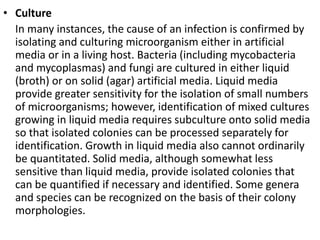 • Culture
In many instances, the cause of an infection is confirmed by
isolating and culturing microorganism either in artificial
media or in a living host. Bacteria (including mycobacteria
and mycoplasmas) and fungi are cultured in either liquid
(broth) or on solid (agar) artificial media. Liquid media
provide greater sensitivity for the isolation of small numbers
of microorganisms; however, identification of mixed cultures
growing in liquid media requires subculture onto solid media
so that isolated colonies can be processed separately for
identification. Growth in liquid media also cannot ordinarily
be quantitated. Solid media, although somewhat less
sensitive than liquid media, provide isolated colonies that
can be quantified if necessary and identified. Some genera
and species can be recognized on the basis of their colony
morphologies.
 