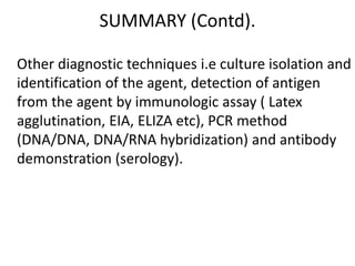 SUMMARY (Contd).
Other diagnostic techniques i.e culture isolation and
identification of the agent, detection of antigen
from the agent by immunologic assay ( Latex
agglutination, EIA, ELIZA etc), PCR method
(DNA/DNA, DNA/RNA hybridization) and antibody
demonstration (serology).
 