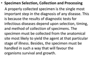 • Specimen Selection, Collection and Processing
A properly collected specimen is the single most
important step in the diagnosis of any disease. This
is because the results of diagnostic tests for
infectious diseases depend upon selection, timing,
and method of collection of specimens. The
specimen must be collected from the anatomical
site most likely to yield the agent at that particular
stage of illness. Besides, the specimen must be
handled in such a way that will favour the
organisms survival and growth.
 