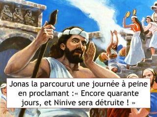 Jonas la parcourut une journée à peine
en proclamant :« Encore quarante
jours, et Ninive sera détruite ! »
 