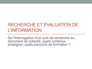 RECHERCHE ET ÉVALUATION DE
L'INFORMATION
De l'interrogation d'un outil de recherche au
document de collecte, quels contenus
enseigner, quels parcours de formation ?
 