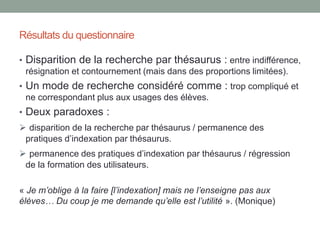 Le constat
La formation des élèves à l’utilisation du logiciel documentaire,
un SRI «classique», reste parmi celles les plus couramment
dispensées par les professeures documentalistes.
Pourquoi les professeures documentalistes continuent-ils à
dispenser des formations à l’utilisation du logiciel documentaire,
alors même que leurs élèves tendent à délaisser les outils
documentaires classiques ?
Question ?
 