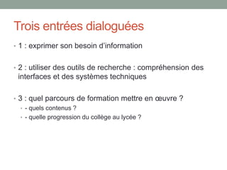 Trois entrées dialoguées*
• 1 : Exprimer son besoin d’information
• 2 : Utiliser des outils de recherche : compréhension des
interfaces et des systèmes techniques
• 3 : Quels parcours de formation mettre en œuvre ?
• - quels contenus ?
• - quelle progression du collège au lycée ?
*VassiliaMARGARIA-PENA,professeuredocumentalisteencollège(Nice),titulaireduM2RechercheDISTIC/
NoëlUGUEN,professeurdocumentalisteenlycée(Quimper),chargédecours«culturenumérique»à
l’UniversitédeRennes2,membreduGRCDI
 