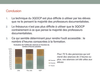 Le 3QOCP : une technique non exempte
de difficultés pour les élèves
• « Ce questionnaire révèle souvent aux élèves l’ampleur de leur
méconnaissance, l’étendue de la tâche à accomplir et ne favorise pas la
motivation. Son découpage introduit parfois de la distraction. Peut être est-il
intéressant de le réserver pour une étape ultérieure de la recherche ? »
(RABAT, 2008)
• Un risque d'enfermement dans le questionnement.
• Une tendance à vouloir formuler des réponses dès cette étape.
• Une méthode pas toujours opérante pour faire émerger des mots clés et
permettre leur réinvestissement dans la requête.
• Un lien difficile entre les mots clés trouvés grâce au 3QOCP et la saisie
d’une requête.
Résultats de notre observation
 