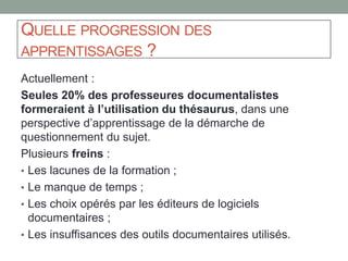 Les « concepts map » et « mind map » :
des outils efficaces sur le plan cognitif
De fortes convergences, en particulier entre « concept map » / thésaurus :
représentation hiérarchique entre des concepts, relations entre les termes.
Une différence notable : elles représentent des connaissances individuelles,
mouvantes et sans contrôle du vocabulaire.
BUZAN Tony. Une tête bien faite. Eyrolles, 2011
NOVAK JD et CANAS AJ. The theory underlying concept maps
and how to construct and use them. 2008.
 