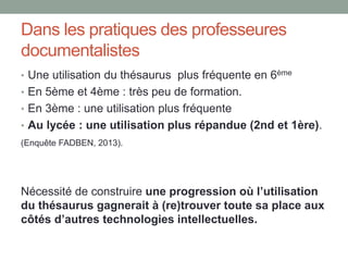 Question ?
Quel est l’intérêt des langages
documentaires du point de vue
pédagogique : est-ce que la
formation à la manipulation du
thésaurus apporte une réelle
plus-value dans les situations
de RI, permet-elle ou non
d'améliorer les capacités à
exprimer son besoin
d'information et à formuler des
requêtes efficaces ?
Résultats : phase de mobilisation
des idées
1. Les atouts du
thésaurus
• L’exploration des
environnements
sémantiques
• L’enrichissement du lexique
2. Les limites du thésaurus
• Une représentation graphique
pas assez engageante
• Le risque de dérive
sémantique
 