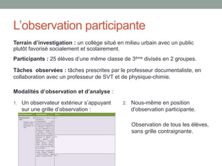 Objet de l’étude
Décrire et analyser les formations dispensées par les
professeures documentalistes à l’utilisation du logiciel
documentaire en général et du thésaurus en particulier.
1. Etudier la pratique des professeures
documentalistes en terme de gestion documentaire
(indexation, choix des outils) en lien avec leur pratique
pédagogique.
2. Évaluer les formations menées pour aider les élèves
dans l’expression du besoin d’information, en
comparant l’utilisation et l’efficacité de différentes
techniques.
 