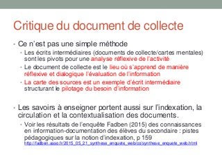 Critique du document de collecte
• Ce n’est pas une simple méthode
• Les écrits intermédiaires (documents de collecte/cartes mentales)
sont les pivots pour une analyse réflexive de l’activité
• Le document de collecte est le lieu où s’apprend de manière
réflexive et dialogique l’évaluation de l’information
• La carte des sources est un exemple d’écrit intermédiaire
structurant le pilotage du besoin d’information
• Les savoirs à enseigner portent aussi sur l’indexation, la
circulation et la contextualisation des documents.
• Voir les résultats de l’enquête Fadben (2015) des connaissances
en information-documentation des élèves du secondaire : pistes
pédagogiques sur la notion d’indexation, p 159
http://fadben.asso.fr/2015_05_21_synthese_enquete_web/co/synthese_enquete_web.html
 