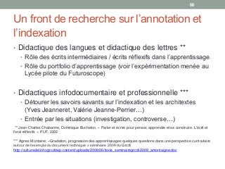 Un front de recherche sur l’annotation et
l’indexation
• Didactique des langues et didactique des lettres **
• Rôle des écrits intermédiaires / écrits réflexifs dans l’apprentissage
• Rôle du portfolio d’apprentissage (voir l’expérimentation menée au
Lycée pilote du Futuroscope)
• Didactiques infodocumentaire et professionnelle ***
• Détourer les savoirs savants sur l’indexation et les architextes
(Yves Jeanneret, Valérie Jeanne-Perrier…)
• Entrée par les situations (investigation, controverse…)
66
** Jean-Charles Chabanne, Dominique Bucheton. « Parler et écrire pour penser, apprendre et se construire. L'écrit et
l'oral réflexifs ». PUF, 2002
*** Agnes Montaine; «Gradation, progression des apprentissages quelques questions dans une perspective curriculaire
autour de l’exemple du document technique » séminaire 2009 du Grcdi
http://culturedel.info/grcdi/wp-content/uploads/2008/06/texte_seminairegrcdi-2009_amontaigne.doc
 