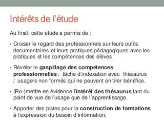 Intérêts de l’étude
Au final, cette étude a permis de :
• Croiser le regard des professionnels sur leurs outils
documentaires et leurs pratiques pédagogiques avec les
pratiques et les compétences des élèves.
• Révéler le gaspillage des compétences
professionnelles : tâche d’indexation avec thésaurus
/ usagers non formés qui ne peuvent en tirer bénéfice.
• (Re-)mettre en évidence l’intérêt des thésaurus tant du
point de vue de l’usage que de l’apprentissage.
• Apporter des pistes pour la construction de formations
à l’expression du besoin d’information.
 