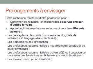 Prolongements à envisager
Cette recherche mériterait d’être poursuivie pour :
1. Confirmer les résultats, en menant des observations sur
d’autres terrains.
2. Approfondir les résultats en se tournant vers les différents
acteurs :
- Les concepteurs des outils documentaires (logiciels de
recherche et langages documentaires) ;
- Les didacticiens de l’information ;
- Les professeurs documentalistes nouvellement recrutés et de
leurs formateurs ;
- Les professeurs documentalistes qui ont déjà eu l’occasion de
construire des formations ambitieuses sur ces thématiques ;
- Les élèves qui ont pu en bénéficier.
 