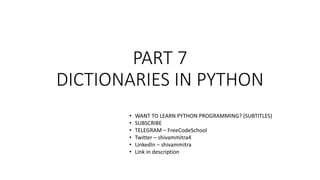PART 7
DICTIONARIES IN PYTHON
• WANT TO LEARN PYTHON PROGRAMMING? (SUBTITLES)
• SUBSCRIBE
• TELEGRAM – FreeCodeSchool
• Twitter – shivammitra4
• LinkedIn – shivammitra
• Link in description
 
