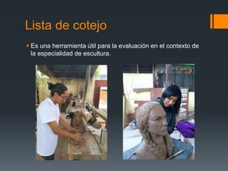 Lista de cotejo
 Es una herramienta útil para la evaluación en el contexto de
la especialidad de escultura.
 