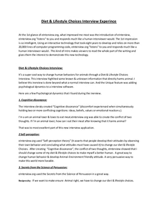 Diet & Lifestyle Choices Interview Experince
At the 1st glance of eInterview.org, what impressed me most was the introduction of eInterview,
eInterview.org "listens" to you and responds much like a human interviewer would. The 1st impression
is so intelligent, Using aninteractive technology that tookeight years to develop and relies on more than
20,000 lines of computer programming code, eInterview.org "listens" to you and responds much like a
human interviewer would.. This kind of Intro makes viewers to read the whole part of the writing and
gives them the interest to demonstrate this new technology.
Diet & Lifestyle Choices Interview:
It’s a super cool way to change human behaviors for animals through a Diet & Lifestyle Choices
Interview. Thisinterview highlited some known & unknowninformation that directly harms animal. I
believe this inerviewis done beyond what a normal interview can. And the Unique feature was adding
psychological dynamics to a interview software.
Here are a fewPsychological dynamics thati found during the inerview.
1. Cognitive dissonance:
The interview cleraly created “Cognitive dissonance” (discomfort experienced when simultaneously
holding two or more conflicting cognitions: ideas, beliefs, values or emotional reactions.).
I’m a am an animal lover & loves to eat meat.eInterview.org was able to create the conflict of two
thoughts. If i’m an animal lover, how can i eat their meat after knowing that it harms animal?
That was to mostexcellent part of this new interview application.
2 Self-perception:
eInterview.org used “Self-perception theory” (It asserts that people develop their attitudes by observing
their own behavior and concluding what attitudes must have caused it) to change our diet & lifestyle
Choices. After creating “Cognitive dissonance”, the conflict of two thoughts, eInterview showed that i
should change some of my diet & lifestyle choices to make myself a better human. A greatway to
change human behavior & develop Animal-Environment friendly attitude. A very persuasive way to
make this world more liveable.
3. Secrets from the Science of Persuasion:
eInterview.org used the Secrets from the Science of Persuasionin a great way.
Reciprocity: If we want to make ensure Animal right, we have to change our diet & lifestyle choices.
 