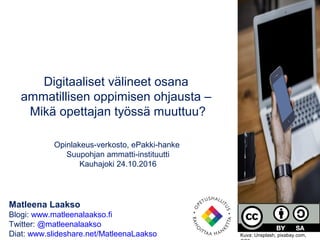 Matleena Laakso
Blogi: www.matleenalaakso.fi
Twitter: @matleenalaakso
Diat: www.slideshare.net/MatleenaLaakso
Digitaaliset välineet osana
ammatillisen oppimisen ohjausta –
Mikä opettajan työssä muuttuu?
Opinlakeus-verkosto, ePakki-hanke
Suupohjan ammatti-instituutti
Kauhajoki 24.10.2016
Kuva: Unsplash, pixabay.com,
 