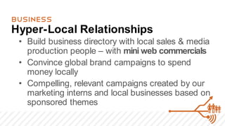 BUSINESS
Hyper-Local Relationships
 • Build business directory with local sales & media
   production people – with mini web commercials
 • Convince global brand campaigns to spend
   money locally
 • Compelling, relevant campaigns created by our
   marketing interns and local businesses based on
   sponsored themes
 