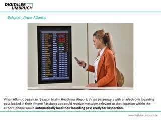 Beispiel: Virgin Atlantic
www.digitaler-umbruch.de
Virgin Atlantic began an iBeacon trial in Heathrow Airport, Virgin passengers with an electronic boarding
pass loaded in their iPhone Passbook app could receive messages relevant to their location within the
airport, phone would automatically load their boarding pass ready for inspection.
 