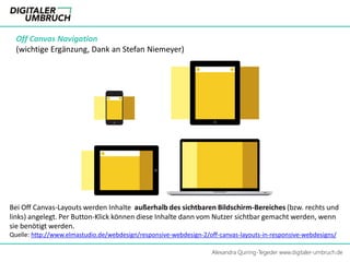 Alexandra Quiring-Tegeder www.digitaler-umbruch.de
Off Canvas Navigation
(wichtige Ergänzung, Dank an Stefan Niemeyer)
Bei Off Canvas-Layouts werden Inhalte außerhalb des sichtbaren Bildschirm-Bereiches (bzw. rechts und
links) angelegt. Per Button-Klick können diese Inhalte dann vom Nutzer sichtbar gemacht werden, wenn
sie benötigt werden.
Quelle: http://www.elmastudio.de/webdesign/responsive-webdesign-2/off-canvas-layouts-in-responsive-webdesigns/
 