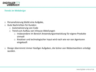 Trends im Webdesign
o Personalisierung bleibt eine Aufgabe,
o Gute Nachrichten für Kunden:
o Automatisierung von Code
o Trend zum Aufbau von Inhouse-Abteilungen
o Insbesondere im Bereich Anwendungsentwicklung für eigene Produkte
sinnvoll
o Kreativer und technologischer Input wird nach wie vor von Agenturen
eingekauft
o Design übernimmt immer häufiger Aufgaben, die bisher von Webentwicklern erledigt
wurden.
www.digitaler-umbruch.de
 