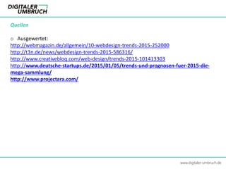 Quellen
o Ausgewertet:
http://webmagazin.de/allgemein/10-webdesign-trends-2015-252000
http://t3n.de/news/webdesign-trends-2015-586316/
http://www.creativebloq.com/web-design/trends-2015-101413303
http://www.deutsche-startups.de/2015/01/05/trends-und-prognosen-fuer-2015-die-
mega-sammlung/
http://www.projectara.com/
www.digitaler-umbruch.de
 