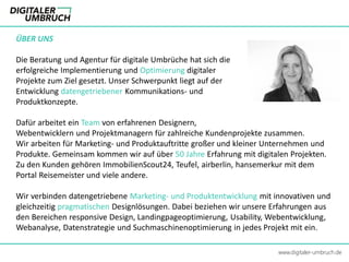 ÜBER UNS
Die Beratung und Agentur für digitale Umbrüche hat sich die
erfolgreiche Implementierung und Optimierung digitaler
Projekte zum Ziel gesetzt. Unser Schwerpunkt liegt auf der
Entwicklung datengetriebener Kommunikations- und
Produktkonzepte.
Dafür arbeitet ein Team von erfahrenen Designern,
Webentwicklern und Projektmanagern für zahlreiche Kundenprojekte zusammen.
Wir arbeiten für Marketing- und Produktauftritte großer und kleiner Unternehmen und
Produkte. Gemeinsam kommen wir auf über 50 Jahre Erfahrung mit digitalen Projekten.
Zu den Kunden gehören ImmobilienScout24, Teufel, airberlin, hansemerkur mit dem
Portal Reisemeister und viele andere.
Wir verbinden datengetriebene Marketing- und Produktentwicklung mit innovativen und
gleichzeitig pragmatischen Designlösungen. Dabei beziehen wir unsere Erfahrungen aus
den Bereichen responsive Design, Landingpageoptimierung, Usability, Webentwicklung,
Webanalyse, Datenstrategie und Suchmaschinenoptimierung in jedes Projekt mit ein.
www.digitaler-umbruch.de
 