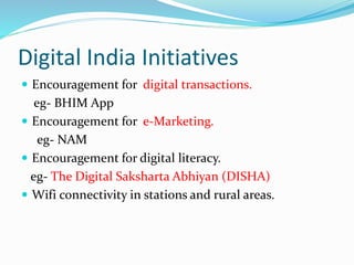 Digital India Initiatives
 Encouragement for digital transactions.
eg- BHIM App
 Encouragement for e-Marketing.
eg- NAM
 Encouragement for digital literacy.
eg- The Digital Saksharta Abhiyan (DISHA)
 Wifi connectivity in stations and rural areas.
 