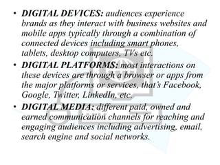 • DIGITAL DEVICES: audiences experience
brands as they interact with business websites and
mobile apps typically through a combination of
connected devices including smart phones,
tablets, desktop computers, TVs etc.
• DIGITAL PLATFORMS: most interactions on
these devices are through a browser or apps from
the major platforms or services, that’s Facebook,
Google, Twitter, LinkedIn, etc.
• DIGITAL MEDIA: different paid, owned and
earned communication channels for reaching and
engaging audiences including advertising, email,
search engine and social networks.
 