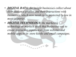 • DIGITAL DATA: the insight businesses collect about
their audience profiles and their interactions with
businesses, which now needs to be protected by law in
most countries.
• DIGITAL TECHNOLOGY: the marketing
technology or martech stack that businesses use to
create interactive experiences from websites and
mobile apps to in- store kiosks and email campaigns.
 