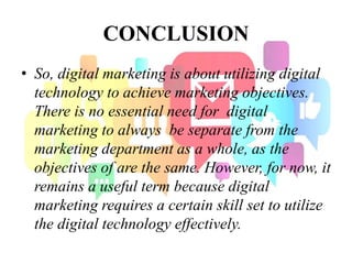 CONCLUSION
• So, digital marketing is about utilizing digital
technology to achieve marketing objectives.
There is no essential need for digital
marketing to always be separate from the
marketing department as a whole, as the
objectives of are the same. However, for now, it
remains a useful term because digital
marketing requires a certain skill set to utilize
the digital technology effectively.
 