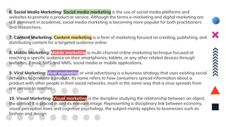 6. Social Media Marketing: Social media marketing is the use of social media platforms and
websites to promote a product or service. Although the terms e-marketing and digital marketing are
still dominant in academia, social media marketing is becoming more popular for both practitioners
and researchers.
7. Content Marketing: Content marketing is a form of marketing focused on creating, publishing, and
distributing content for a targeted audience online.
8. Mobile Marketing: Mobile marketing is multi-channel online marketing technique focused at
reaching a specific audience on their smartphones, tablets, or any other related devices through
websites, E mail, SMS and MMS, social media or mobile applications.
9. Viral Marketing: Viral marketing or viral advertising is a business strategy that uses existing social
networks to promote a product. Its name refers to how consumers spread information about a
product with other people in their social networks, much in the same way that a virus spreads from
one person to another.
10. Visual Marketing: Visual marketing is the discipline studying the relationship between an object,
the context it is placed in and its relevant image. Representing a disciplinary link between economy,
visual perception laws and cognitive psychology, the subject mainly applies to businesses such as
fashion and design.
 