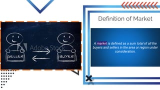 Definition of Market
A market is defined as a sum total of all the
buyers and sellers in the area or region under
consideration.
 