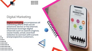 Digital marketing encompasses all
marketing efforts that use an
electronic device or the internet.
Businesses leverage digital
channels such as search engines,
social media, email, and their
websites to connect with current
and prospective customers.
Digital Marketing
 