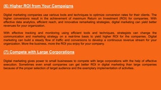 (6) Higher ROI from Your Campaigns
Digital marketing companies use various tools and techniques to optimize conversion rates for their clients. The
higher conversions result in the achievement of maximum Return on Investment (ROI) for companies. With
effective data analytics, efficient reach, and innovative remarketing strategies, digital marketing can yield better
revenues for your organization.
With effective tracking and monitoring using efficient tools and techniques, strategists can change the
communication and marketing strategy on a real-time basis to yield higher ROI for the companies. Digital
marketing can build a steady flow of traffic and conversions to develop a continuous revenue stream for your
organization. More the business, more the ROI you enjoy for your company.
(7) Compete with Large Corporations
Digital marketing gives power to small businesses to compete with large corporations with the help of effective
execution. Sometimes even small companies can get better ROI in digital marketing than large companies
because of the proper selection of target audience and the exemplary implementation of activities.
 